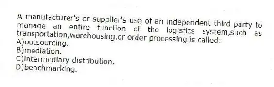 A manufacturer's or supplier's use of an independent third party to manage an entire function of the logistics system,such as transportation,warehousing,or order processing,is called:
A)outsourcing.
B)mediation.
C)intermediary distribution.
D)benchmarking.