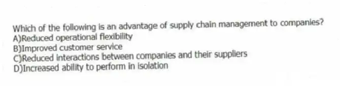 Which of the following is an advantage of supply chain management to companies?
A)Reduced operational flexibility
B)Improved customer service
C)Reduced interactions between companies and their suppliers
D)Increased ability to perform in isolation