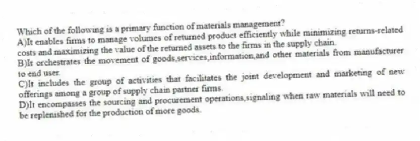 Which of the following is a primary function of materials management?
A)It enables firms to manage volumes of returned product efficiently while minimizing returns-related costs and maximizing the value of the returned assets to the firms in the supply chain.
B)It orchestrates the movement of goods,services,information,and other materials from manufacturer to end user.
C)It includes the group of activities that facilitates the joint development and marketing of new offerings among a group of supply chain partner firms.
D)It encompasses the sourcing and procurement operations,signaling when raw materials will need to be replenished for the production of more goods.