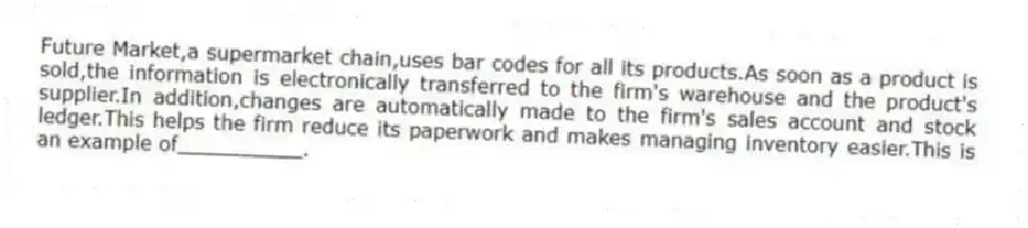 Future Market,a supermarket chain,uses bar codes for all its products.As soon as a product is sold,the information is electronically transferred to the firm's warehouse and the product's supplier.In addition,changes are automatically made to the firm's sales account and stock ledger.This helps the firm reduce its paperwork and makes managing inventory easier.This is an example of__________.