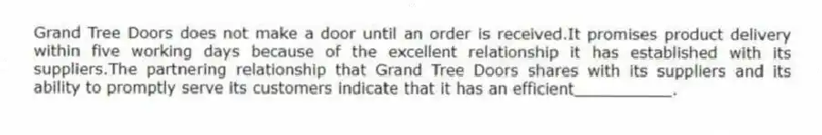 Grand Tree Doors does not make a door until an order is received.It promises product delivery within five working days because of the excellent relationship it has established with its suppliers.The partnering relationship that Grand Tree Doors shares with its suppliers and its ability to promptly serve its customers indicate that it has an efficient__________.