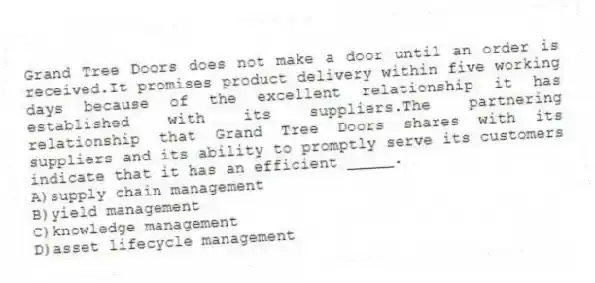 Grand Tree Doors does not make a door until an order is received.It promises product delivery within five working days because of the excellent relationship it has established with its suppliers.The partnering relationship that Grand Tree Doors shares with its suppliers and its ability to promptly serve its customers indicate that it has an efficient _____.
A)supply chain management
B)yield management
C)knowledge management
D)asset lifecycle management