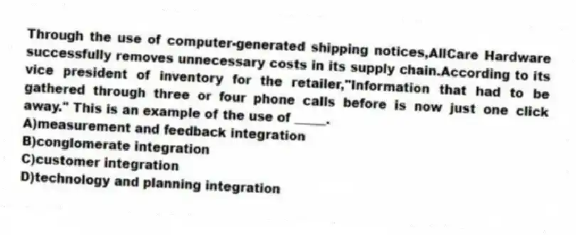 Through the use of computer-generated shipping notices,AllCare Hardware successfully removes unnecessary costs in its supply chain.According to its vice president of inventory for the retailer,"Information that had to be gathered through three or four phone calls before is now just one click away." This is an example of the use of _____.
A)measurement and feedback integration
B)conglomerate integration
C)customer integration
D)technology and planning integration