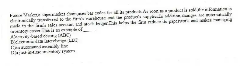 Future Market,a supermarket chain,uses bar codes for all its products.As soon as a product is sold,the information is electronically transferred to the firm's warehouse and the product's supplier.In addition,changes are automatically made to the firm's sales account and stock ledger.This helps the firm reduce its paperwork and makes managing inventory easier.This is an example of _____.
A)activity-based costing (ABC)
B)electronic data interchange (EDI)
C)an automated assembly line
D)a just-in-time inventory system