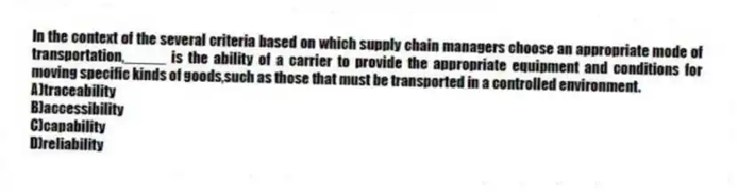 In the context of the several criteria based on which supply chain managers choose an appropriate mode of transportation,_____ is the ability of a carrier to provide the appropriate equipment and conditions for moving specific kinds of goods,such as those that must be transported in a controlled environment.
A)traceability
B)accessibility
C)capability
D)reliability