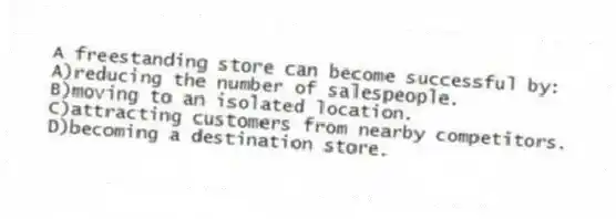 A freestanding store can become successful by:
A)reducing the number of salespeople.
B)moving to an isolated location.
C)attracting customers from nearby competitors.
D)becoming a destination store.