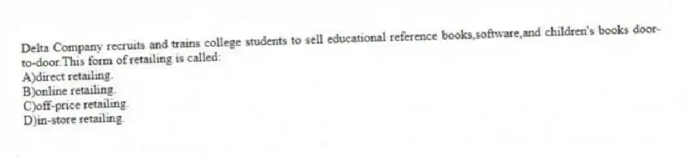Delta Company recruits and trains college students to sell educational reference books,software,and children's books door-to-door.This form of retailing is called:
A)direct retailing.
B)online retailing.
C)off-price retailing.
D)in-store retailing.