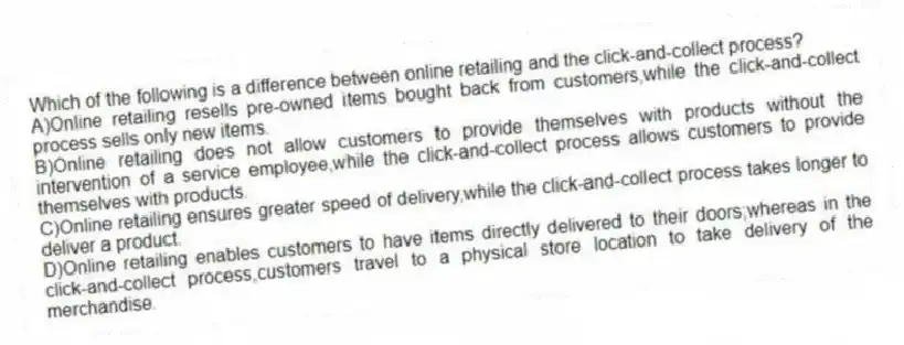 Which of the following is a difference between online retailing and the click-and-collect process?
A)Online retailing resells pre-owned items bought back from customers,while the click-and-collect process sells only new items.
B)Online retailing does not allow customers to provide themselves with products without the intervention of a service employee,while the click-and-collect process allows customers to provide themselves with products.
C)Online retailing ensures greater speed of delivery,while the click-and-collect process takes longer to deliver a product.
D)Online retailing enables customers to have items directly delivered to their doors;whereas in the click-and-collect process,customers travel to a physical store location to take delivery of the merchandise.