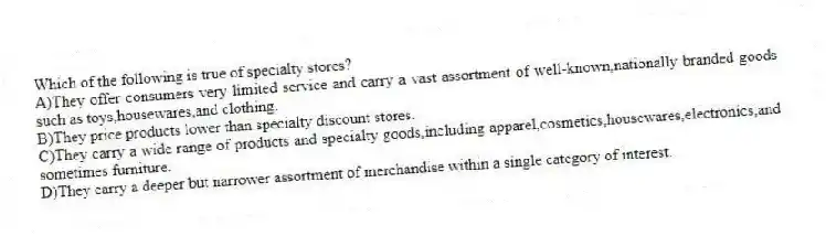 Which of the following is true of specialty stores?
A)They offer consumers very limited service and carry a vast assortment of well-known,nationally branded goods such as toys,housewares,and clothing.
B)They price products lower than specialty discount stores.
C)They carry a wide range of products and specialty goods,including apparel,cosmetics,housewares,electronics,and sometimes furniture.
D)They carry a deeper but narrower assortment of merchandise within a single category of interest.