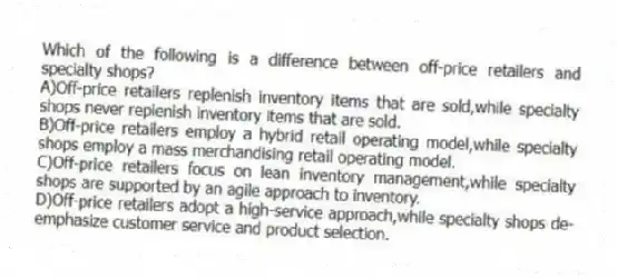 Which of the following is a difference between off-price retailers and specialty shops?
A)Off-price retailers replenish inventory items that are sold,while specialty shops never replenish inventory items that are sold.
B)Off-price retailers employ a hybrid retail operating model,while specialty shops employ a mass merchandising retail operating model.
C)Off-price retailers focus on lean inventory management,while specialty shops are supported by an agile approach to inventory.
D)Off-price retailers adopt a high-service approach,while specialty shops de-emphasize customer service and product selection.