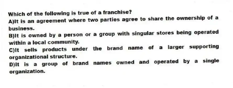 Which of the following is true of a franchise?
A)It is an agreement where two parties agree to share the ownership of a business.
B)It is owned by a person or a group with singular stores being operated within a local community.
C)It sells products under the brand name of a larger supporting organizational structure.
D)It is a group of brand names owned and operated by a single organization.