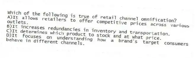 Which of the following is true of retail channel omnification?
A)It allows retailers to offer competitive prices across various outlets.
B)It increases redundancies in inventory and transportation.
C)It determines which product to stock and at what price.
D)It focuses on understanding how a brand's target consumers behave in different channels.