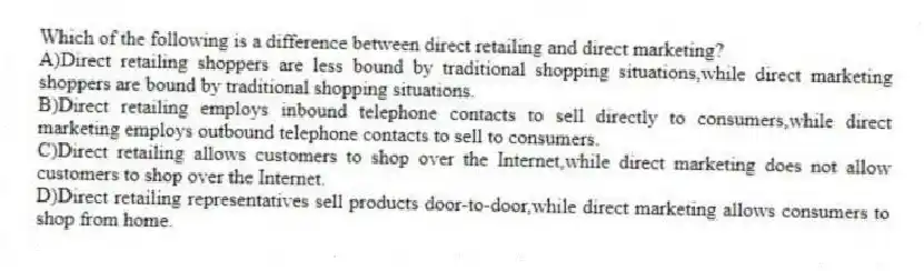 Which of the following is a difference between direct retailing and direct marketing?
A)Direct retailing shoppers are less bound by traditional shopping situations,while direct marketing shoppers are bound by traditional shopping situations.
B)Direct retailing employs inbound telephone contacts to sell directly to consumers,while direct marketing employs outbound telephone contacts to sell to consumers.
C)Direct retailing allows customers to shop over the Internet,while direct marketing does not allow customers to shop over the Internet.
D)Direct retailing representatives sell products door-to-door,while direct marketing allows consumers to shop from home.