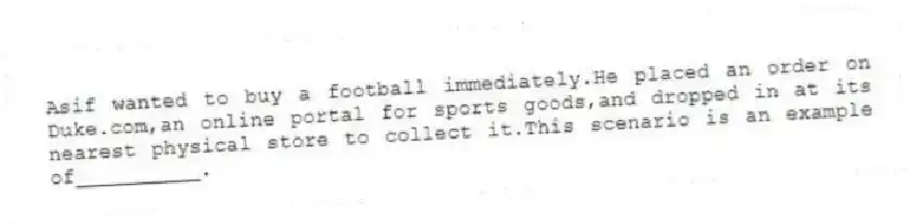 Asif wanted to buy a football immediately.He placed an order on Duke.com,an online portal for sports goods,and dropped in at its nearest physical store to collect it.This scenario is an example of__________.