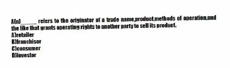A(n)_____ refers to the originator of a trade name,product,methods of operation,and the like that grants operating rights to another party to sell its product.
A)retailer
B)franchisor
C)consumer
D)investor