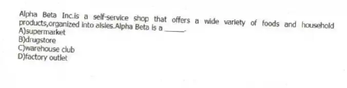 Alpha Beta Inc.is a self-service shop that offers a wide variety of foods and household products,organized into aisles.Alpha Beta is a _____.
A)supermarket
B)drugstore
C)warehouse club
D)factory outlet