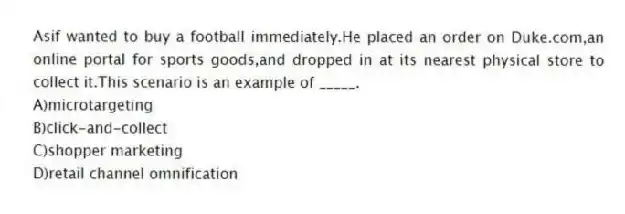 Asif wanted to buy a football immediately.He placed an order on Duke.com,an online portal for sports goods,and dropped in at its nearest physical store to collect it.This scenario is an example of _____.
A)microtargeting
B)click-and-collect
C)shopper marketing
D)retail channel omnification