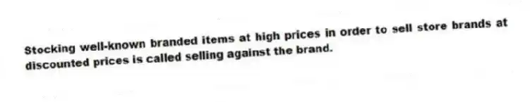 Stocking well-known branded items at high prices in order to sell store brands at discounted prices is called selling against the brand.