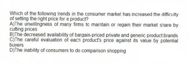 Which of the following trends in the consumer market has increased the difficulty of setting the right price for a product?
A)The unwillingness of many firms to maintain or regain their market share by cutting prices
B)The decreased availability of bargain-priced private and generic product brands
C)The careful evaluation of each product's price against its value by potential buyers
D)The inability of consumers to do comparison shopping