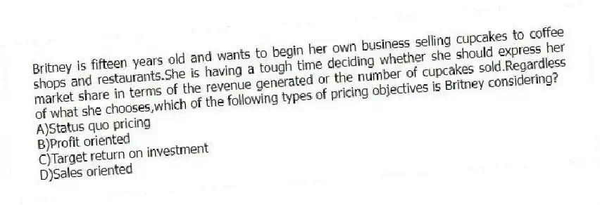 Britney is fifteen years old and wants to begin her own business selling cupcakes to coffee shops and restaurants.She is having a tough time deciding whether she should express her market share in terms of the revenue generated or the number of cupcakes sold.Regardless of what she chooses,which of the following types of pricing objectives is Britney considering?
A)Status quo pricing
B)Profit oriented
C)Target return on investment
D)Sales oriented