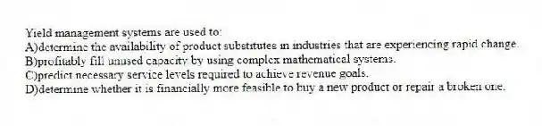 Yield management systems are used to:
A)determine the availability of product substitutes in industries that are experiencing rapid change.
B)profitably fill unused capacity by using complex mathematical systems.
C)predict necessary service levels required to achieve revenue goals.
D)determine whether it is financially more feasible to buy a new product or repair a broken one.