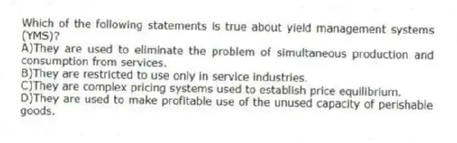 Which of the following statements is true about yield management systems (YMS)?
A)They are used to eliminate the problem of simultaneous production and consumption from services.
B)They are restricted to use only in service industries.
C)They are complex pricing systems used to establish price equilibrium.
D)They are used to make profitable use of the unused capacity of perishable goods.