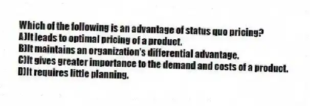 Which of the following is an advantage of status quo pricing?
A)It leads to optimal pricing of a product.
B)It maintains an organization's differential advantage.
C)It gives greater importance to the demand and costs of a product.
D)It requires little planning.
