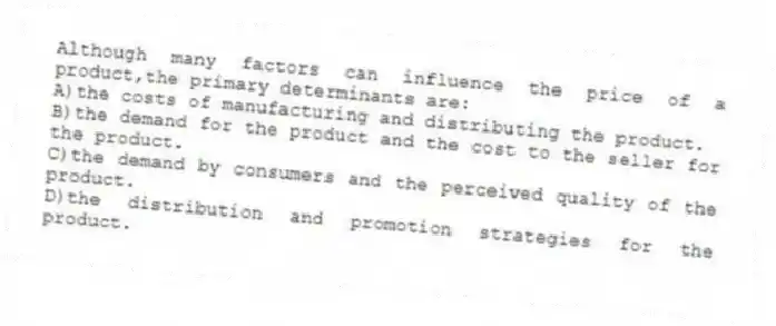 Although many factors can influence the price of a product,the primary determinants are:
A)the costs of manufacturing and distributing the product.
B)the demand for the product and the cost to the seller for the product.
C)the demand by consumers and the perceived quality of the product.
D)the distribution and promotion strategies for the product.