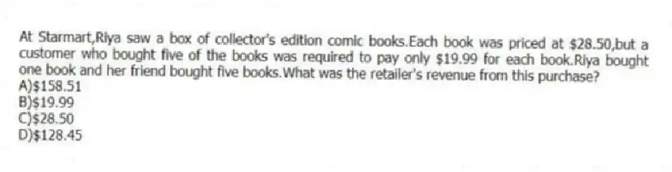 At Starmart,Riya saw a box of collector's edition comic books.Each book was priced at $28.50,but a customer who bought five of the books was required to pay only $19.99 for each book.Riya bought one book and her friend bought five books.What was the retailer's revenue from this purchase?
A)$158.51
B)$19.99
C)$28.50
D)$128.45