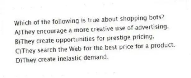 Which of the following is true about shopping bots?
A)They encourage a more creative use of advertising.
B)They create opportunities for prestige pricing.
C)They search the Web for the best price for a product.
D)They create inelastic demand.