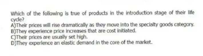 Which of the following is true of products in the introduction stage of their life cycle?
A)Their prices will rise dramatically as they move into the specialty goods category.
B)They experience price increases that are cost initiated.
C)Their prices are usually set high.
D)They experience an elastic demand in the core of the market.
