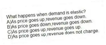 What happens when demand is elastic?
A)As price goes up,revenue goes down.
B)As price goes down,revenue goes down.
C)As price goes up,revenue goes up.
D)As price goes up,revenue does not change.