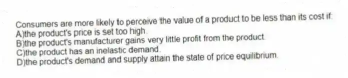 Consumers are more likely to perceive the value of a product to be less than its cost if:
A)the product's price is set too high.
B)the product's manufacturer gains very little profit from the product.
C)the product has an inelastic demand.
D)the product's demand and supply attain the state of price equilibrium.