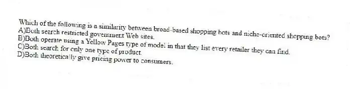 Which of the following is a similarity between broad-based shopping bots and niche-oriented shopping bots?
A)Both search restricted government Web sites.
B)Both operate using a Yellow Pages type of model in that they list every retailer they can find.
C)Both search for only one type of product.
D)Both theoretically give pricing power to consumers.