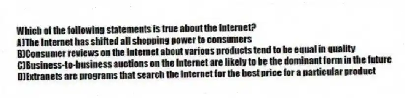 Which of the following statements is true about the Internet?
A)The Internet has shifted all shopping power to consumers
B)Consumer reviews on the Internet about various products tend to be equal in quality
C)Business-to-business auctions on the Internet are likely to be the dominant form in the future
D)Extranets are programs that search the Internet for the best price for a particular product