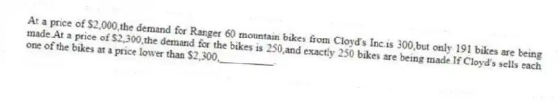 At a price of $2,000,the demand for Ranger 60 mountain bikes from Cloyd's Inc.is 300,but only 191 bikes are being made.At a price of $2,300,the demand for the bikes is 250,and exactly 250 bikes are being made.If Cloyd's sells each one of the bikes at a price lower than $2,300,__________.
