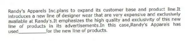 Randy's Apparels Inc.plans to expand its customer base and product line.It introduces a new line of designer wear that are very expensive and exclusively available at Randy's.It emphasizes the high quality and exclusivity of this new line of products in its advertisements.In this case,Randy's Apparels has used__________for the new line of products.