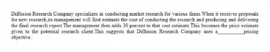 Diffusion Research Company specializes in conducting market research for various firms.When it receives proposals for new research,its management will first estimate the cost of conducting the research and producing and delivering the final research report.The management then adds 30 percent to that cost estimate.This becomes the price estimate given to the potential research client.This suggests that Diffusion Research Company uses a__________pricing objective.