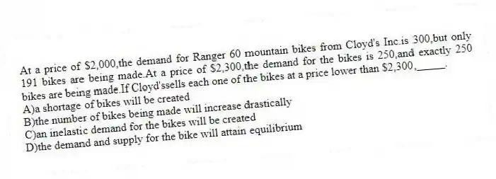 At a price of $2,000,the demand for Ranger 60 mountain bikes from Cloyd's Inc.is 300,but only 191 bikes are being made.At a price of $2,300,the demand for the bikes is 250,and exactly 250 bikes are being made.If Cloyd'ssells each one of the bikes at a price lower than $2,300,_____.
A)a shortage of bikes will be created
B)the number of bikes being made will increase drastically
C)an inelastic demand for the bikes will be created
D)the demand and supply for the bike will attain equilibrium