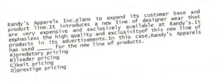 Randy's Apparels Inc.plans to expand its customer base and product line.It introduces a new line of designer wear that are very expensive and exclusively available at Randy's.It emphasizes the high quality and exclusivityof this new line of products in its advertisements.In this case,Randy's Apparels has used _____ for the new line of products.
A)predatory pricing
B)leader pricing
C)bait pricing
D)prestige pricing