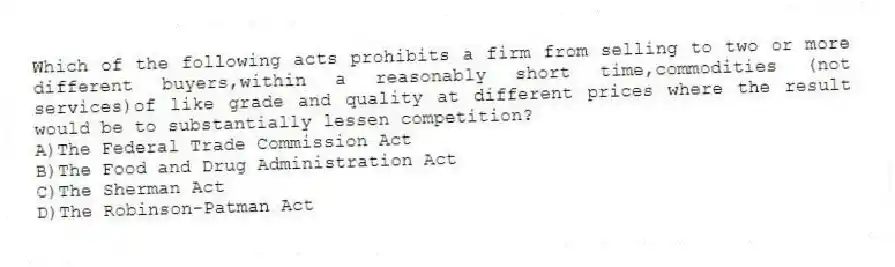 Which of the following acts prohibits a firm from selling to two or more different buyers,within a reasonably short time,commodities (not services)of like grade and quality at different prices where the result would be to substantially lessen competition?
A)The Federal Trade Commission Act
B)The Food and Drug Administration Act
C)The Sherman Act
D)The Robinson-Patman Act