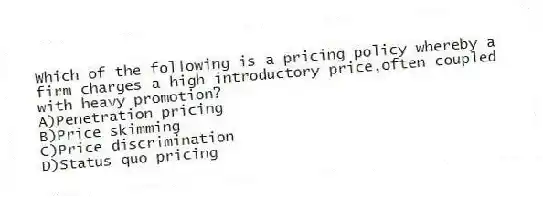 Which of the following is a pricing policy whereby a firm charges a high introductory price,often coupled with heavy promotion?
A)Penetration pricing
B)Price skimming
C)Price discrimination
D)Status quo pricing