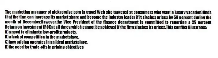 The marketing manager of pickacruise.com (a travel Web site targeted at consumers who want a luxury vacation)finds that the firm can increase its market share and become the industry leader if it slashes prices by 50 percent during the month of December.However,the Vice President of the finance department is committed to reporting a 25 percent Return on Investment (ROI)at all times,which cannot be achieved if the firm slashes its prices.This conflict illustrates:
A)a need to eliminate low-profit products.
B)a lack of competition in the marketplace.
C)how pricing operates in an ideal marketplace.
D)the need for trade-offs in pricing objectives.