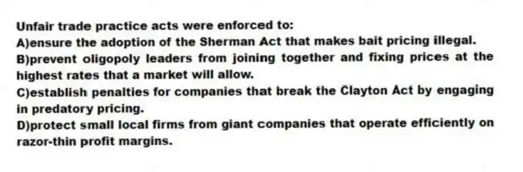 Unfair trade practice acts were enforced to:
A)ensure the adoption of the Sherman Act that makes bait pricing illegal.
B)prevent oligopoly leaders from joining together and fixing prices at the highest rates that a market will allow.
C)establish penalties for companies that break the Clayton Act by engaging in predatory pricing.
D)protect small local firms from giant companies that operate efficiently on razor-thin profit margins.