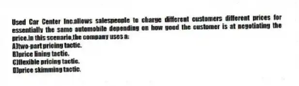 Used Car Center Inc.allows salespeople to charge different customers different prices for essentially the same automobile depending on how good the customer is at negotiating the price.In this scenario,the company uses a:
A)two-part pricing tactic.
B)price lining tactic.
C)flexible pricing tactic.
D)price skimming tactic.