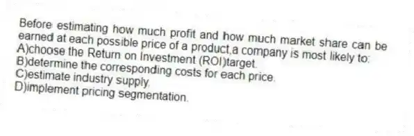 Before estimating how much profit and how much market share can be earned at each possible price of a product,a company is most likely to:
A)choose the Return on Investment (ROI)target.
B)determine the corresponding costs for each price.
C)estimate industry supply.
D)implement pricing segmentation.