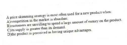 A price skimming strategy is most often used for a new product when:
A)competition in the market is abundant.
B)customers are unwilling to spend a large amount of money on the product.
C)its supply is greater than its demand.
D)the product is perceived as having unique advantages.