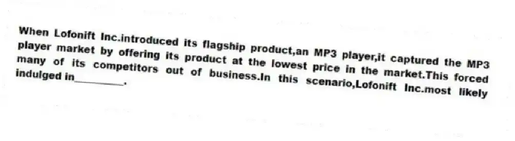 When Lofonift Inc.introduced its flagship product,an MP3 player,it captured the MP3 player market by offering its product at the lowest price in the market.This forced many of its competitors out of business.In this scenario,Lofonift Inc.most likely indulged in__________.