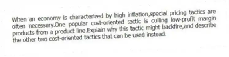 When an economy is characterized by high inflation,special pricing tactics are often necessary.One popular cost-oriented tactic is culling low-profit margin products from a product line.Explain why this tactic might backfire,and describe the other two cost-oriented tactics that can be used instead.