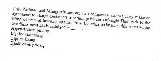 Univ Airlines and MiragoAirlines are two competing airlines.They make an agreement to charge customers a certain price for airfreight.This leads to the filing of several lawsuits against them by other airlines.In this scenario,the two firms most likely indulged in _____.
A)penetration pricing
B)price skimming
C)price fixing
D)odd-even pricing